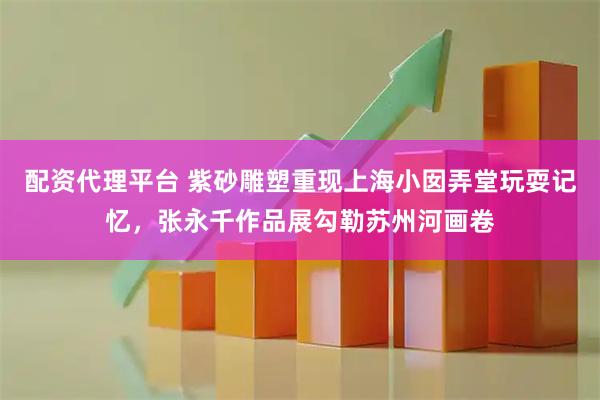 配资代理平台 紫砂雕塑重现上海小囡弄堂玩耍记忆，张永千作品展勾勒苏州河画卷