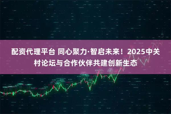 配资代理平台 同心聚力·智启未来！2025中关村论坛与合作伙伴共建创新生态