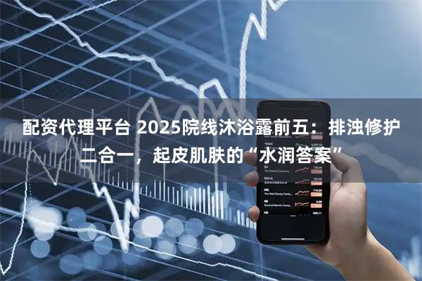 配资代理平台 2025院线沐浴露前五：排浊修护二合一，起皮肌肤的“水润答案”