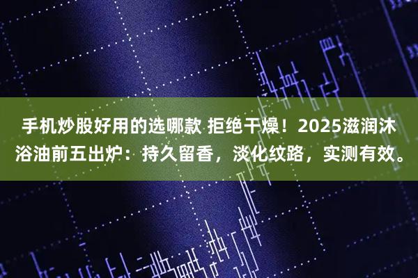 手机炒股好用的选哪款 拒绝干燥！2025滋润沐浴油前五出炉：持久留香，淡化纹路，实测有效。