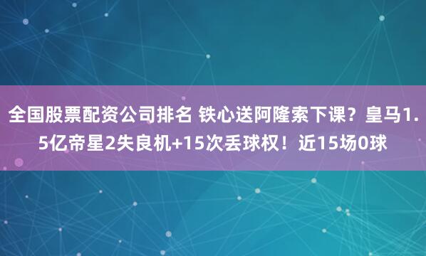 全国股票配资公司排名 铁心送阿隆索下课？皇马1.5亿帝星2失良机+15次丢球权！近15场0球