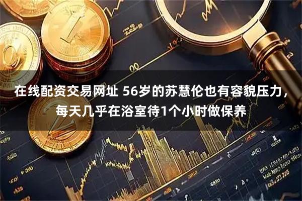 在线配资交易网址 56岁的苏慧伦也有容貌压力，每天几乎在浴室待1个小时做保养