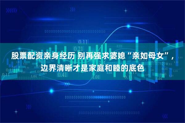 股票配资亲身经历 别再强求婆媳“亲如母女”，边界清晰才是家庭和睦的底色