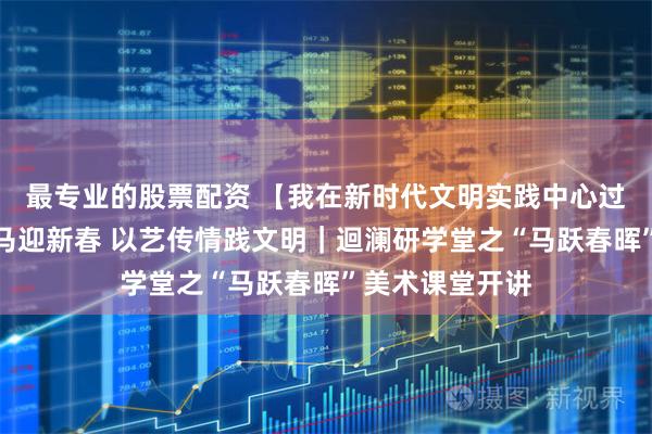 最专业的股票配资 【我在新时代文明实践中心过寒假】拓印骏马迎新春 以艺传情践文明｜迴澜研学堂之“马跃春晖”美术课堂开讲