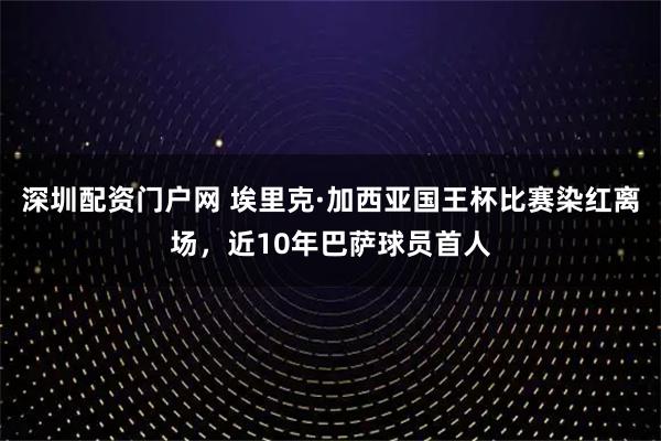 深圳配资门户网 埃里克·加西亚国王杯比赛染红离场，近10年巴萨球员首人