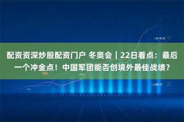 配资资深炒股配资门户 冬奥会｜22日看点：最后一个冲金点！中国军团能否创境外最佳战绩？