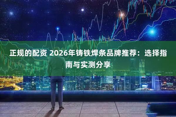 正规的配资 2026年铸铁焊条品牌推荐：选择指南与实测分享
