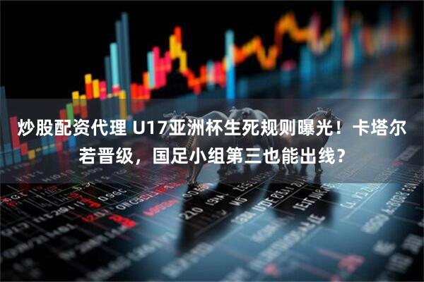 炒股配资代理 U17亚洲杯生死规则曝光！卡塔尔若晋级，国足小组第三也能出线？