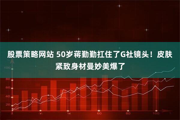 股票策略网站 50岁蒋勤勤扛住了G社镜头！皮肤紧致身材曼妙美爆了