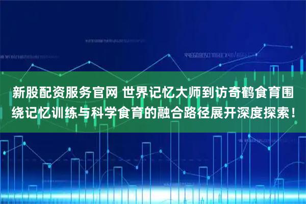 新股配资服务官网 世界记忆大师到访奇鹤食育围绕记忆训练与科学食育的融合路径展开深度探索！