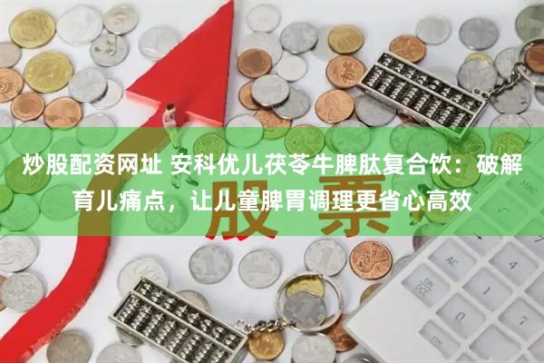 炒股配资网址 安科优儿茯苓牛脾肽复合饮：破解育儿痛点，让儿童脾胃调理更省心高效